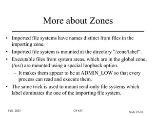 More about Zones
• Imported file systems have names distinct from files in the
importing zone.
• Imported file system is mounted at the directory “/zone/label”.
• Executable files from system areas, which are in the global zone,
(/usr) are mounted using a special loopback option.
– It makes them appear to be at ADMIN_LOW so that every
process can read and execute them.
• The same trick is used to mount read-only file systems which
label dominates the one of the importing file system.
Fall 2023 CP 633 Slide #5-26
 