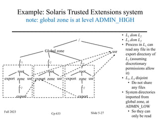 Example: Solaris Trusted Extensions system
note: global zone is at level ADMIN_HIGH
/
Global zone usr
L1 L2 L3
root
export zone usr
L2
export
root
export zone usr
root
export zone usr
L2
export
• L1 dom L2
• L3 dom L2
• Process in L1 can
read any file in the
export directory of
L2 (assuming
discretionary
permissions allow
it)
• L1, L3 disjoint
• Do not share
any files
• System directories
imported from
global zone, at
ADMIN_LOW
• So they can
only be read
Fall 2023
Cp 633 Slide 5-27
 