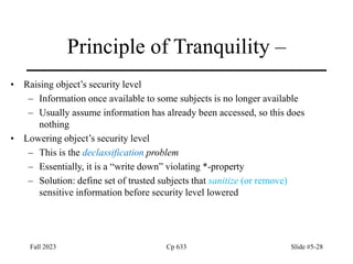 Fall 2023 Cp 633 Slide #5-28
Principle of Tranquility –
• Raising object’s security level
– Information once available to some subjects is no longer available
– Usually assume information has already been accessed, so this does
nothing
• Lowering object’s security level
– This is the declassification problem
– Essentially, it is a “write down” violating *-property
– Solution: define set of trusted subjects that sanitize (or remove)
sensitive information before security level lowered
 