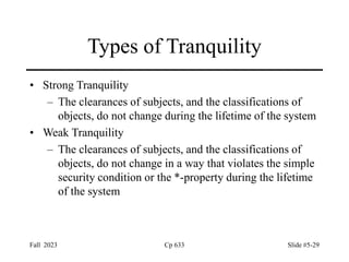 Fall 2023 Cp 633 Slide #5-29
Types of Tranquility
• Strong Tranquility
– The clearances of subjects, and the classifications of
objects, do not change during the lifetime of the system
• Weak Tranquility
– The clearances of subjects, and the classifications of
objects, do not change in a way that violates the simple
security condition or the *-property during the lifetime
of the system
 