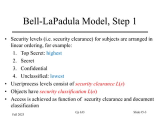 Fall 2023
Cp 633 Slide #5-3
Bell-LaPadula Model, Step 1
• Security levels (i.e. security clearance) for subjects are arranged in
linear ordering, for example:
1. Top Secret: highest
2. Secret
3. Confidential
4. Unclassified: lowest
• User/process levels consist of security clearance L(s)
• Objects have security classification L(o)
• Access is achieved as function of security clearance and document
classification
 