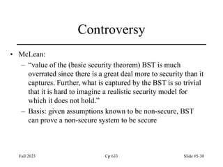 Fall 2023 Cp 633 Slide #5-30
Controversy
• McLean:
– “value of the (basic security theorem) BST is much
overrated since there is a great deal more to security than it
captures. Further, what is captured by the BST is so trivial
that it is hard to imagine a realistic security model for
which it does not hold.”
– Basis: given assumptions known to be non-secure, BST
can prove a non-secure system to be secure
 
