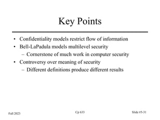 Cp 633 Slide #5-31
Key Points
• Confidentiality models restrict flow of information
• Bell-LaPadula models multilevel security
– Cornerstone of much work in computer security
• Controversy over meaning of security
– Different definitions produce different results
Fall 2023
 
