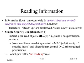 Fall 2023
Cp 633 Slide #5-5
Reading Information
• Information flows can occur only in upward direction towards
clearance that subject does not have, not down
– Therefore - “Reads up” are disallowed, “reads down” are allowed
• Simple Security Condition (Step 1)
– Subject s can read object o iff, L(o) ≤ L(s) and s has permission
to read o
• Note: combines mandatory control – MAC (relationship of
security levels) and discretionary control DAC (the required
permission)
– Sometimes called “no reads up” rule
 
