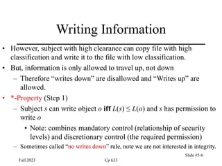 Fall 2023 Cp 633
Slide #5-6
Writing Information
• However, subject with high clearance can copy file with high
classification and write it to the file with low classification.
• But, information is only allowed to travel up, not down
– Therefore “writes down” are disallowed and “Writes up” are
allowed.
• *-Property (Step 1)
– Subject s can write object o iff L(s) ≤ L(o) and s has permission to
write o
• Note: combines mandatory control (relationship of security
levels) and discretionary control (the required permission)
– Sometimes called “no writes down” rule, note we are not interested in integrity.
 