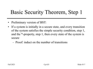 Fall 2023 Cp 633 Slide #5-7
Basic Security Theorem, Step 1
• Preliminary version of BST:
• If a system is initially in a secure state, and every transition
of the system satisfies the simple security condition, step 1,
and the *-property, step 1, then every state of the system is
secure
– Proof: induct on the number of transitions
 