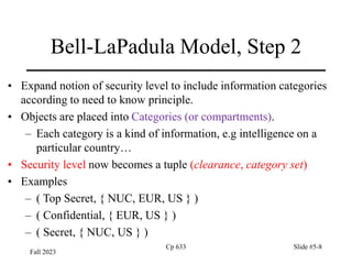 Fall 2023
Cp 633 Slide #5-8
Bell-LaPadula Model, Step 2
• Expand notion of security level to include information categories
according to need to know principle.
• Objects are placed into Categories (or compartments).
– Each category is a kind of information, e.g intelligence on a
particular country…
• Security level now becomes a tuple (clearance, category set)
• Examples
– ( Top Secret, { NUC, EUR, US } )
– ( Confidential, { EUR, US } )
– ( Secret, { NUC, US } )
 