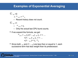 Silberschatz and Galvin19995.16Operating System Concepts Silberschatz and Galvin 19994.16
16 toOperating System Concepts | Silberschatz and Galvin 1999https://github.com/syaifulahdan/ 31
Examples of Exponential Averaging
 =0
 n+1 = n
– Recent history does not count.
 =1
– n+1 = tn
– Only the actual last CPU burst counts.
• If we expand the formula, we get:
n+1 =  tn+(1 - )  tn -1 + …
+(1 -  )j  tn -1 + …
+(1 -  )n=1 tn 0
• Since both  and (1 - ) are less than or equal to 1, each
successive term has less weight than its predecessor.
Operating System Concepts
 