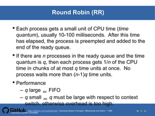 Silberschatz and Galvin19995.18Operating System Concepts Silberschatz and Galvin 19994.18
18 toOperating System Concepts | Silberschatz and Galvin 1999https://github.com/syaifulahdan/ 31
Round Robin (RR)
• Each process gets a small unit of CPU time (time
quantum), usually 10-100 milliseconds. After this time
has elapsed, the process is preempted and added to the
end of the ready queue.
• If there are n processes in the ready queue and the time
quantum is q, then each process gets 1/n of the CPU
time in chunks of at most q time units at once. No
process waits more than (n-1)q time units.
• Performance
– q large  FIFO
– q small  q must be large with respect to context
switch, otherwise overhead is too high.
Operating System Concepts
 