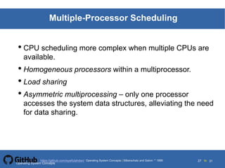 Silberschatz and Galvin19995.27Operating System Concepts Silberschatz and Galvin 19994.27
27 toOperating System Concepts | Silberschatz and Galvin 1999https://github.com/syaifulahdan/ 31
Multiple-Processor Scheduling
• CPU scheduling more complex when multiple CPUs are
available.
• Homogeneous processors within a multiprocessor.
• Load sharing
• Asymmetric multiprocessing – only one processor
accesses the system data structures, alleviating the need
for data sharing.
Operating System Concepts
 