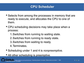 Silberschatz and Galvin19995.6Operating System Concepts Silberschatz and Galvin 19994.6
6 toOperating System Concepts | Silberschatz and Galvin 1999https://github.com/syaifulahdan/ 31
CPU Scheduler
• Selects from among the processes in memory that are
ready to execute, and allocates the CPU to one of
them.
• CPU scheduling decisions may take place when a
process:
1.Switches from running to waiting state.
2.Switches from running to ready state.
3.Switches from waiting to ready.
4.Terminates.
• Scheduling under 1 and 4 is nonpreemptive.
• All other scheduling is preemptive.
Operating System Concepts
 
