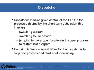 Silberschatz and Galvin19995.7Operating System Concepts Silberschatz and Galvin 19994.7
7 toOperating System Concepts | Silberschatz and Galvin 1999https://github.com/syaifulahdan/ 31
Dispatcher
• Dispatcher module gives control of the CPU to the
process selected by the short-term scheduler; this
involves:
– switching context
– switching to user mode
– jumping to the proper location in the user program
to restart that program
• Dispatch latency – time it takes for the dispatcher to
stop one process and start another running.
Operating System Concepts
 