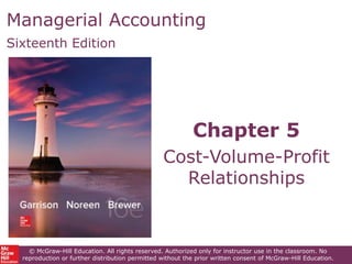 Managerial Accounting
Sixteenth Edition
Chapter 5
Cost-Volume-Profit
Relationships
© McGraw-Hill Education. All rights reserved. Authorized only for instructor use in the classroom. No
reproduction or further distribution permitted without the prior written consent of McGraw-Hill Education.
 
