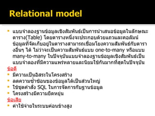 แบบจำลองฐานข้อมูลเชิงสัมพันธ์เป็นการนำเสนอข้อมูลในลักษณะตาราง ( Table )   โดยตารางหนึ่งจะประกอบด้วยแถวและคอลัมน์ ข้อมูลที่จัดเก็บอยู่ในตารางสามารถเชื่อมโยงความสัมพันธ์กับตารางอื่นๆ ได้ ไม่ว่าจะเป็นความสัมพันธ์แบบ   one-to-many   หรือแบบ   many-to-many  ในปัจจุบันแบบจำลองฐานข้อมูลเชิงสัมพันธ์เป็นแบบจำลองที่มีความแพร่หลายและนิยมใช้กันมากที่สุดในปัจจุบัน ข้อดี มีความเป็นอิสระในโครงสร้าง ลดความซ้ำซ้อนของข้อมูลได้เป็นส่วนใหญ่ ใช้ชุดคำสั่ง   SQL   ในการจัดการกับฐานข้อมูล โครงสร้างมีความยืดหยุ่น ข้อเสีย ค่าใช้จ่ายในระบบค่อนข้างสูง 