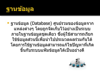 ฐานข้อมูล  ( Database )  ศูนย์รวมของข้อมูลจากแหล่งต่างๆ โดยถูกจัดเก็บไว้อย่างเป็นระบบภายในฐานข้อมูลชุดเดียว ซึ่งผู้ใช้สามารถเรียกใช้ข้อมูลส่วนนี้เพื่อนำไปประมวลผลร่วมกันได้ โดยการใช้ฐานข้อมูลสามารถแก้ไขปัญหาที่เกิดขึ้นกับระบบแฟ้มข้อมูลได้เป็นอย่างดี 