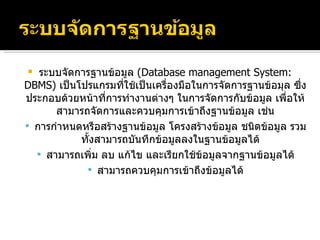 ระบบจัดการฐานข้อมูล  ( Database management System: DBMS )  เป็นโปรแกรมที่ใช้เป็นเครื่องมือในการจัดการฐานข้อมุล ซึ่งประกอบด้วยหน้าที่การทำงานต่างๆ ในการจัดการกับข้อมูล เพื่อให้สามารถจัดการและควบคุมการเข้าถึงฐานข้อมูล เช่น การกำหนดหรือสร้างฐานข้อมูล โครงสร้างข้อมูล ชนิดข้อมูล รวมทั้งสามารถบันทึกข้อมูลลงในฐานข้อมูลได้ สามารถเพิ่ม ลบ แก้ไข และเรียกใช้ข้อมูลจากฐานข้อมูลได้ สามารถควบคุมการเข้าถึงข้อมูลได้ 
