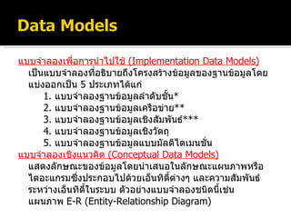 แบบจำลองเพื่อการนำไปใช้  ( Implementation Data Models ) เป็นแบบจำลองที่อธิบายถึงโครงสร้างข้อมูลของฐานข้อมูลโดยแบ่งออกเป็น  5   ประเภทได้แก่ 1.   แบบจำลองฐานข้อมูลลำดับชั้น * 2.  แบบจำลองฐานข้อมูลเครือข่าย ** 3.   แบบจำลองฐานข้อมูลเชิงสัมพันธ์ *** 4.  แบบจำลองฐานข้อมูลเชิงวัตถุ 5.   แบบจำลองฐานข้อมูลแบบมัลติไดเมนชั่น แบบจำลองเชิงแนวคิด  ( Conceptual Data Models ) แสดงลักษณะของข้อมูลโดยนำเสนอในลักษณะแผนภาพหรือไดอะแกรมซึ่งประกอบไปด้วยเอ็นทิตี้ต่างๆ และความสัมพันธ์ระหว่างเอ็นทิตี้ในระบบ ตัวอย่างแบบจำลองชนิดนี้เช่น แผนภาพ   E-R (Entity-Relationship Diagram) 