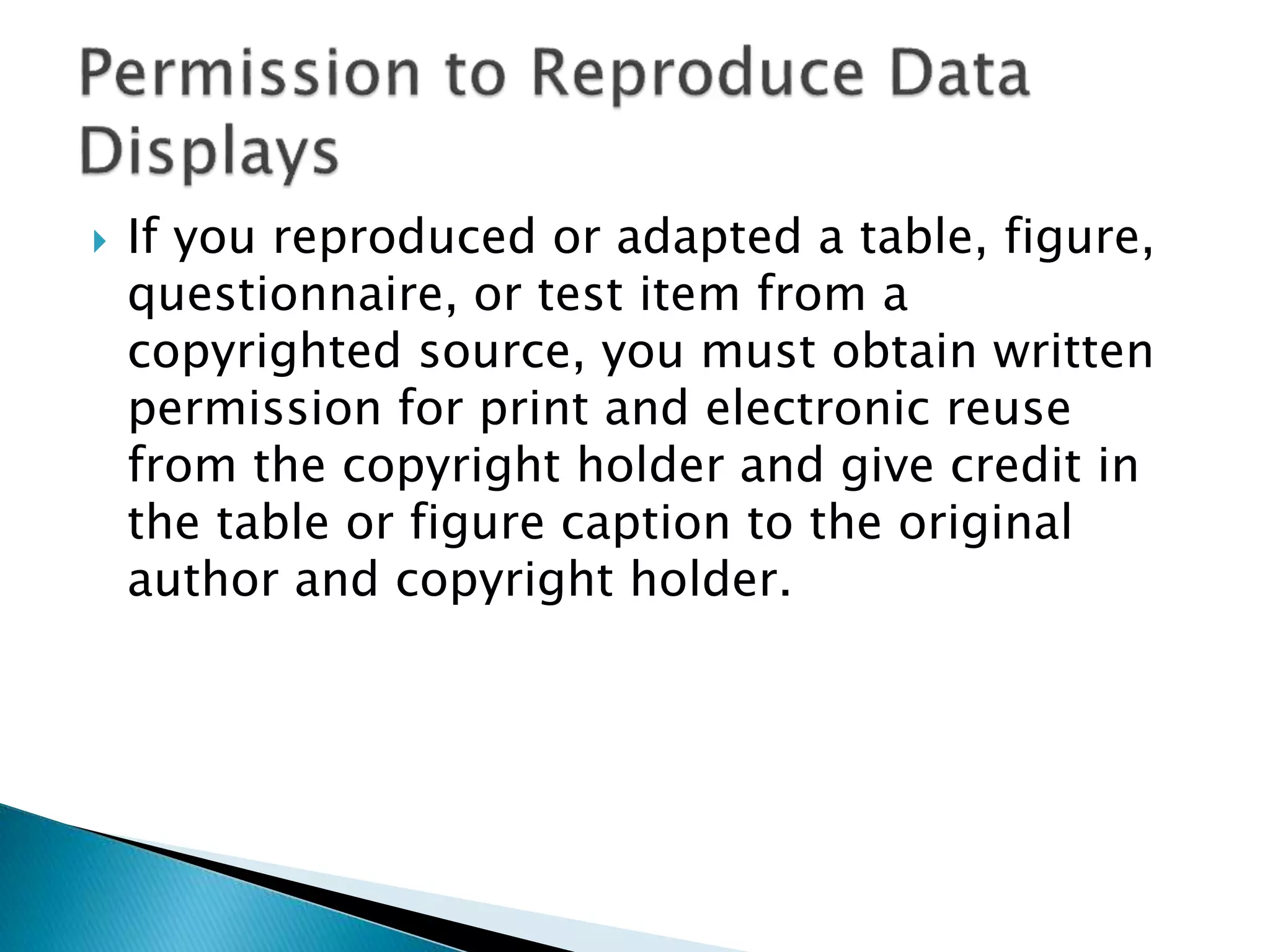  If you reproduced or adapted a table, figure,
questionnaire, or test item from a
copyrighted source, you must obtain written
permission for print and electronic reuse
from the copyright holder and give credit in
the table or figure caption to the original
author and copyright holder.
 