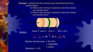Example a) Determine the nominal value and tolerance for the
resistor below.
b) What is the minimum resistance value this resistor
can actually have?
c) What is the maximum resistance value this resistor
can actually have?
Solution:
___ ___  10    ____ %
Resistor nominal value = 39105
= 3,900,000
= 3.9M.
Orange =3
3
White =9
9
Green =5
5
Silver = 10%
10
Tolerance = 10%
 