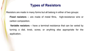 Types of Resistors
Resistors are made in many forms but all belong in either of two groups:
Fixed resistors – are made of metal films, high-resistance wire or
carbon composition.
Variable resistors – have a terminal resistance that can be varied by
turning a dial, knob, screw, or anything else appropriate for the
application.
 