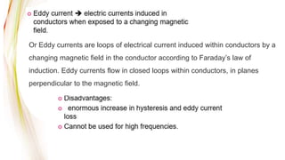 Or Eddy currents are loops of electrical current induced within conductors by a
changing magnetic field in the conductor according to Faraday’s law of
induction. Eddy currents flow in closed loops within conductors, in planes
perpendicular to the magnetic field.
 