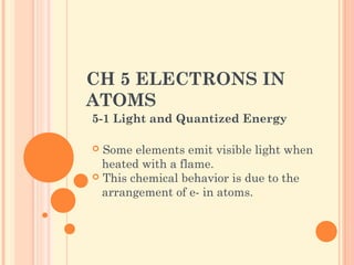CH 5 ELECTRONS IN
ATOMS
5-1 Light and Quantized Energy
 Some elements emit visible light when
heated with a flame.
 This chemical behavior is due to the
arrangement of e- in atoms.
 