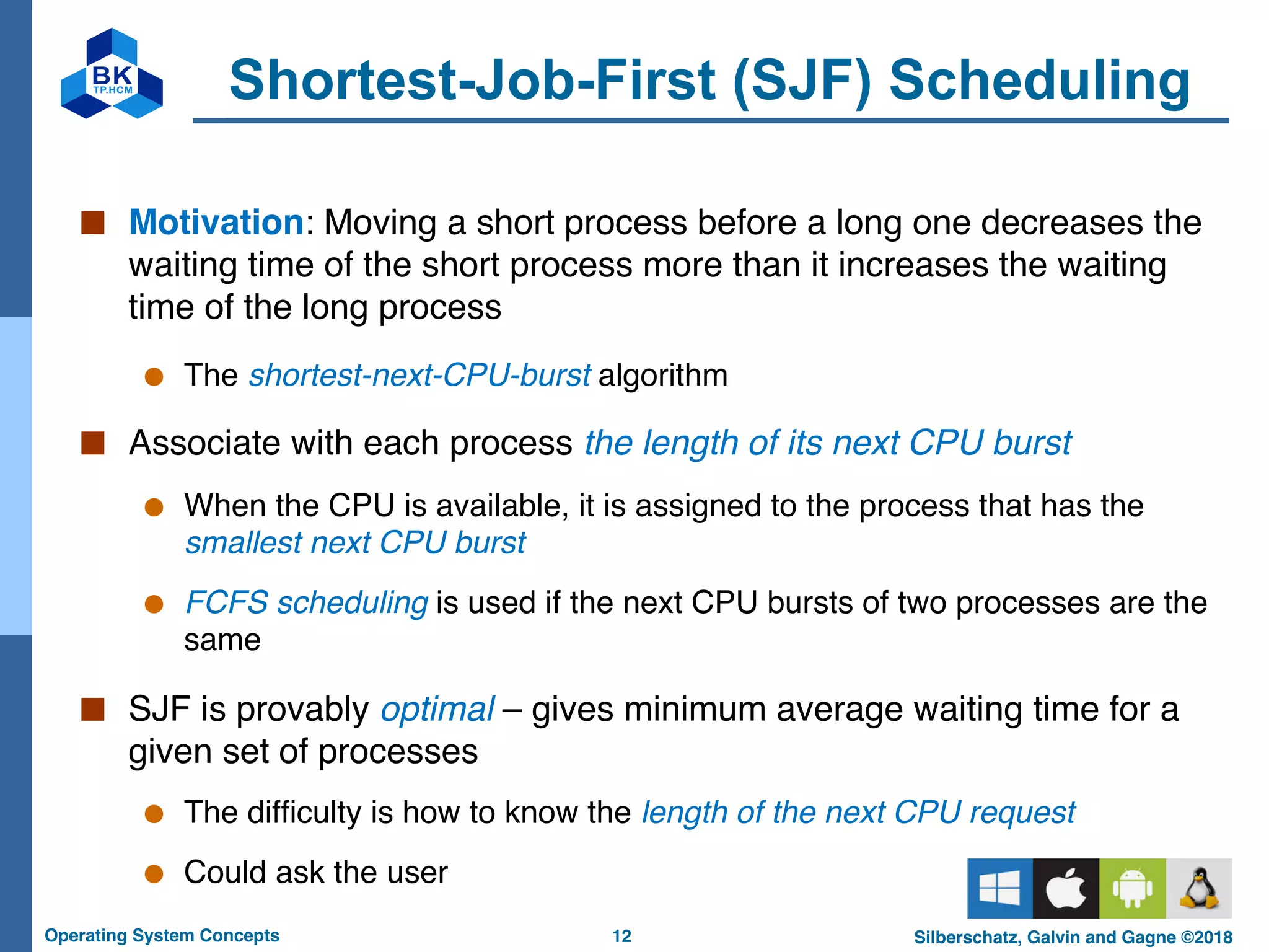 12
Operating System Concepts Silberschatz, Galvin and Gagne ©2018
Shortest-Job-First (SJF) Scheduling
■ Motivation: Moving a short process before a long one decreases the
waiting time of the short process more than it increases the waiting
time of the long process
● The shortest-next-CPU-burst algorithm
■ Associate with each process the length of its next CPU burst
● When the CPU is available, it is assigned to the process that has the
smallest next CPU burst
● FCFS scheduling is used if the next CPU bursts of two processes are the
same
■ SJF is provably optimal – gives minimum average waiting time for a
given set of processes
● The difficulty is how to know the length of the next CPU request
● Could ask the user
 