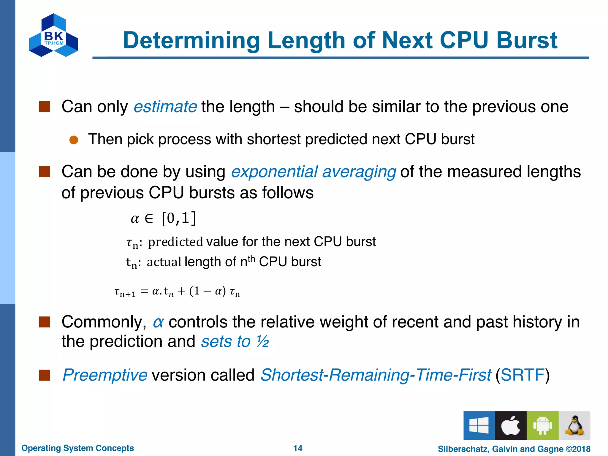 14
Operating System Concepts Silberschatz, Galvin and Gagne ©2018
Determining Length of Next CPU Burst
■ Can only estimate the length – should be similar to the previous one
● Then pick process with shortest predicted next CPU burst
■ Can be done by using exponential averaging of the measured lengths
of previous CPU bursts as follows
𝜏"#$ = 𝛼. t) + (1 − 𝛼) 𝜏"
■ Commonly, α controls the relative weight of recent and past history in
the prediction and sets to ½
■ Preemptive version called Shortest-Remaining-Time-First (SRTF)
𝛼 ∈ [0,1]
𝜏": predicted value for the next CPU burst
t": actual length of nth CPU burst
 