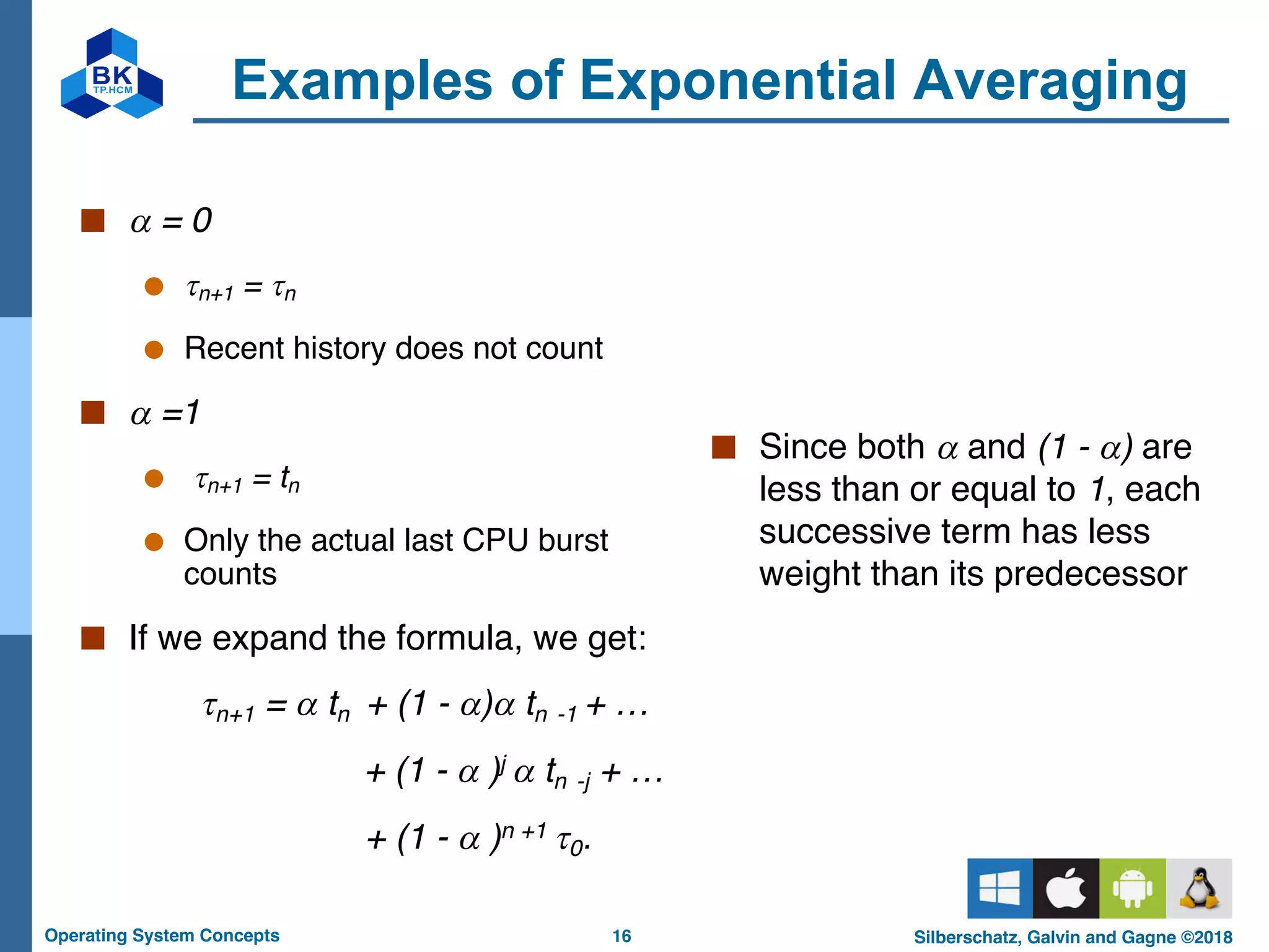 16
Operating System Concepts Silberschatz, Galvin and Gagne ©2018
Examples of Exponential Averaging
■ a = 0
● tn+1 = tn
● Recent history does not count
■ a =1
● tn+1 = tn
● Only the actual last CPU burst
counts
■ If we expand the formula, we get:
tn+1 = a tn + (1 - a)a tn -1 + …
+ (1 - a )j a tn -j + …
+ (1 - a )n +1 t0.
■ Since both a and (1 - a) are
less than or equal to 1, each
successive term has less
weight than its predecessor
 