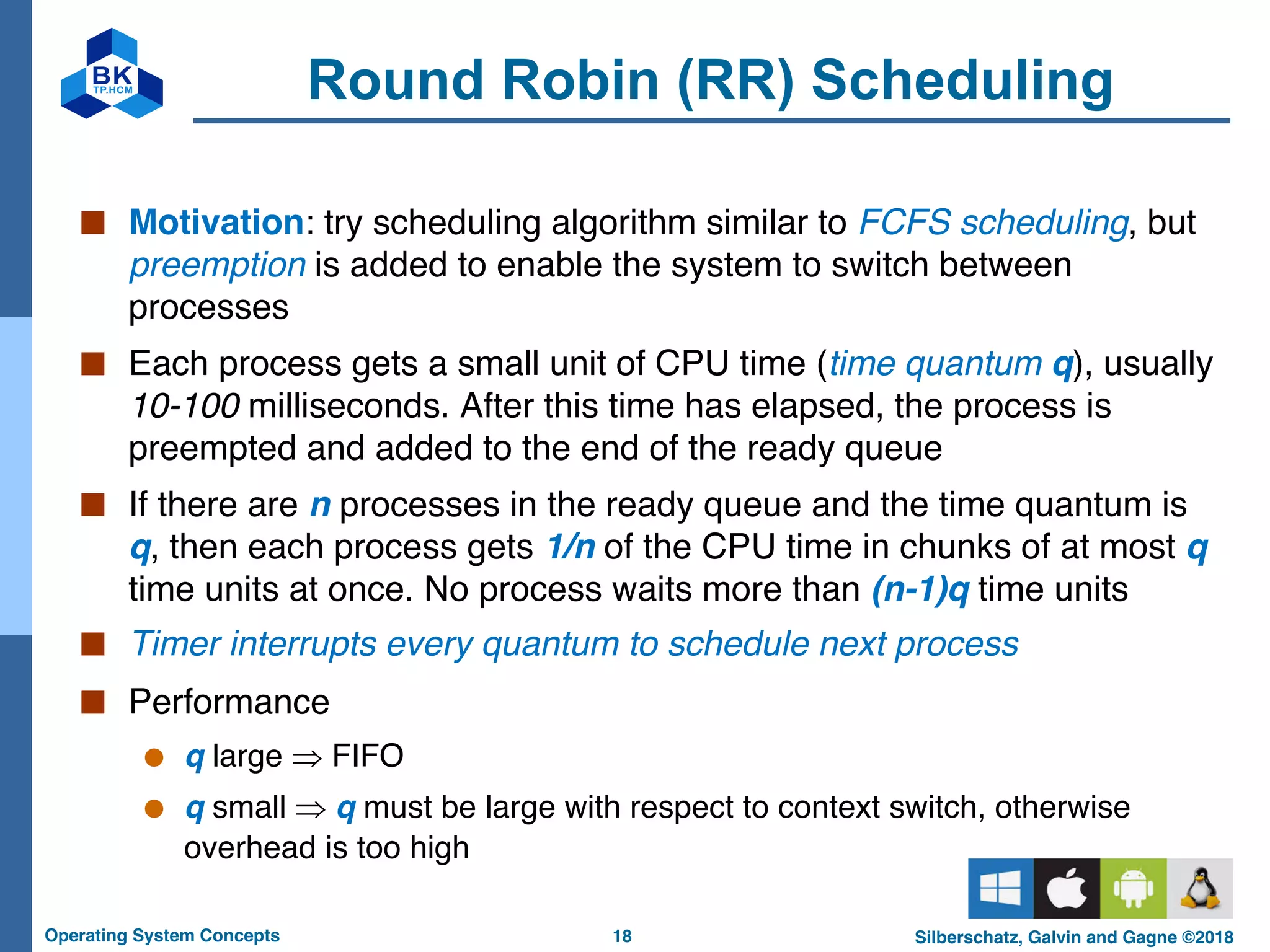 18
Operating System Concepts Silberschatz, Galvin and Gagne ©2018
Round Robin (RR) Scheduling
■ Motivation: try scheduling algorithm similar to FCFS scheduling, but
preemption is added to enable the system to switch between
processes
■ Each process gets a small unit of CPU time (time quantum q), usually
10-100 milliseconds. After this time has elapsed, the process is
preempted and added to the end of the ready queue
■ If there are n processes in the ready queue and the time quantum is
q, then each process gets 1/n of the CPU time in chunks of at most q
time units at once. No process waits more than (n-1)q time units
■ Timer interrupts every quantum to schedule next process
■ Performance
● q large Þ FIFO
● q small Þ q must be large with respect to context switch, otherwise
overhead is too high
 
