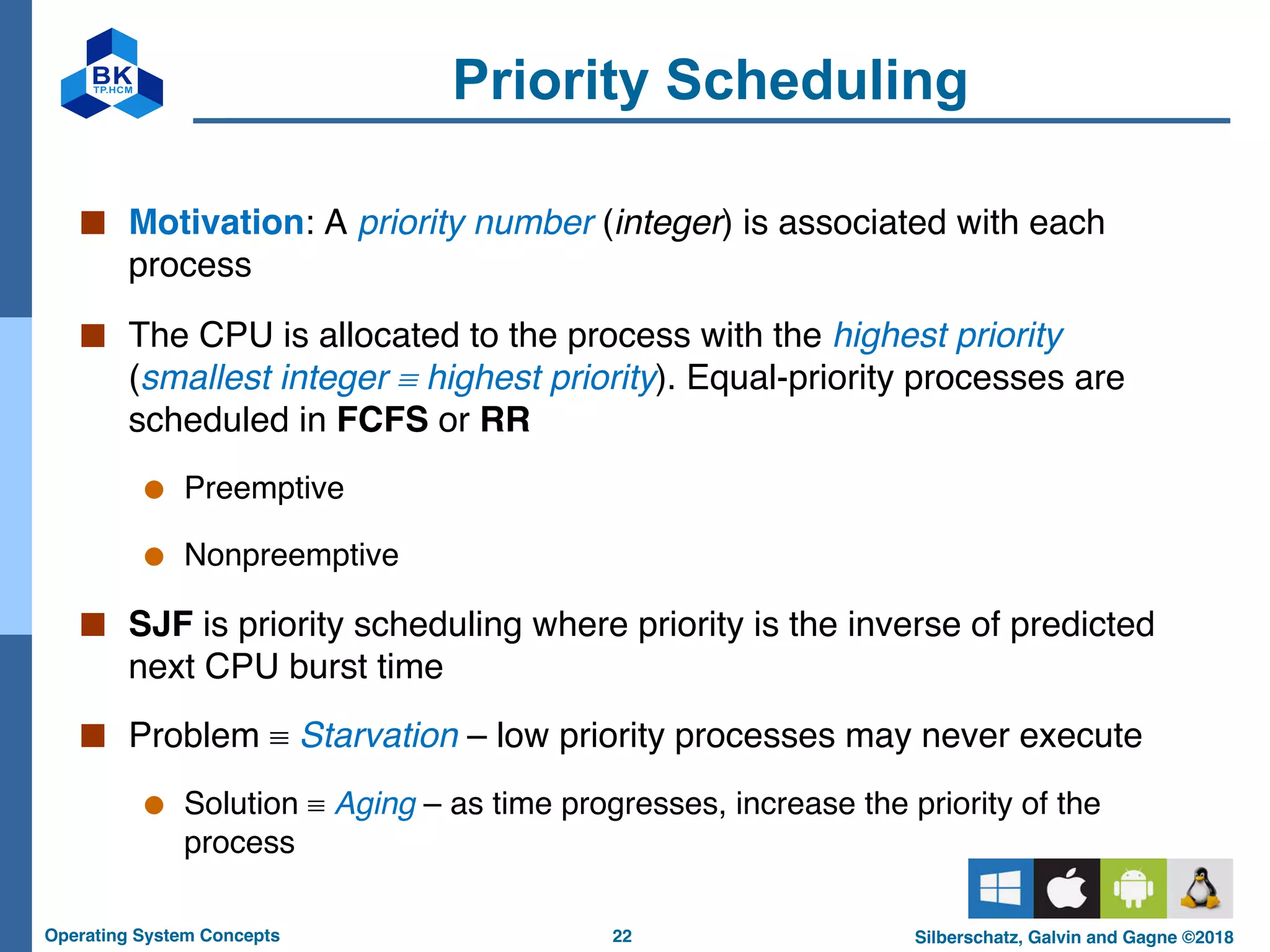 22
Operating System Concepts Silberschatz, Galvin and Gagne ©2018
Priority Scheduling
■ Motivation: A priority number (integer) is associated with each
process
■ The CPU is allocated to the process with the highest priority
(smallest integer º highest priority). Equal-priority processes are
scheduled in FCFS or RR
● Preemptive
● Nonpreemptive
■ SJF is priority scheduling where priority is the inverse of predicted
next CPU burst time
■ Problem º Starvation – low priority processes may never execute
● Solution º Aging – as time progresses, increase the priority of the
process
 