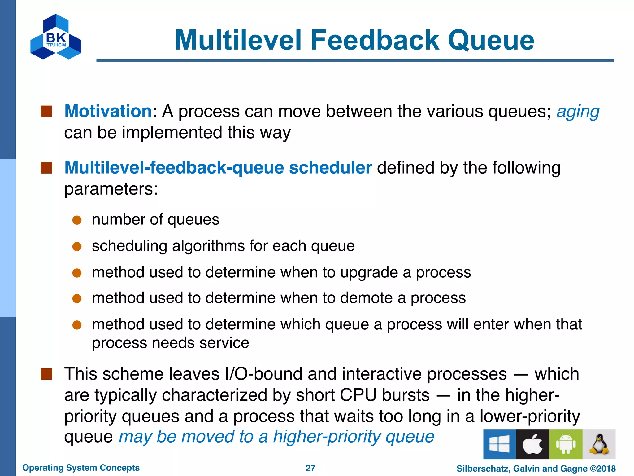 27
Operating System Concepts Silberschatz, Galvin and Gagne ©2018
Multilevel Feedback Queue
■ Motivation: A process can move between the various queues; aging
can be implemented this way
■ Multilevel-feedback-queue scheduler defined by the following
parameters:
● number of queues
● scheduling algorithms for each queue
● method used to determine when to upgrade a process
● method used to determine when to demote a process
● method used to determine which queue a process will enter when that
process needs service
■ This scheme leaves I/O-bound and interactive processes — which
are typically characterized by short CPU bursts — in the higher-
priority queues and a process that waits too long in a lower-priority
queue may be moved to a higher-priority queue
 