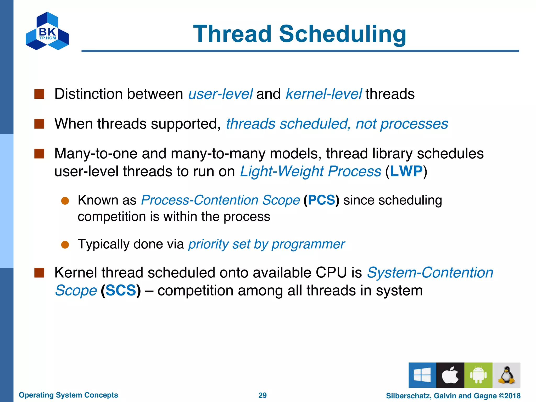 29
Operating System Concepts Silberschatz, Galvin and Gagne ©2018
Thread Scheduling
■ Distinction between user-level and kernel-level threads
■ When threads supported, threads scheduled, not processes
■ Many-to-one and many-to-many models, thread library schedules
user-level threads to run on Light-Weight Process (LWP)
● Known as Process-Contention Scope (PCS) since scheduling
competition is within the process
● Typically done via priority set by programmer
■ Kernel thread scheduled onto available CPU is System-Contention
Scope (SCS) – competition among all threads in system
 