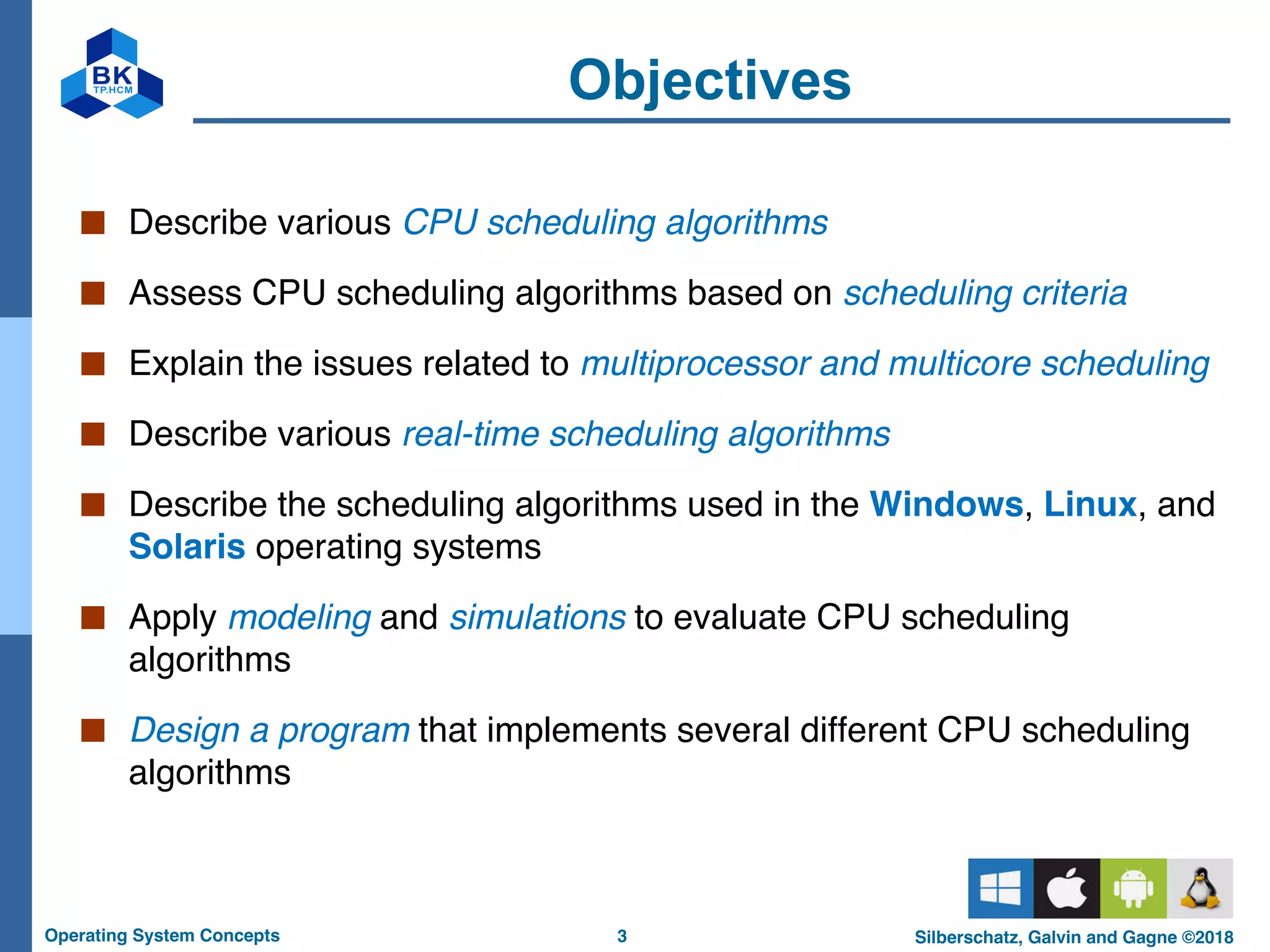 3
Operating System Concepts Silberschatz, Galvin and Gagne ©2018
Objectives
■ Describe various CPU scheduling algorithms
■ Assess CPU scheduling algorithms based on scheduling criteria
■ Explain the issues related to multiprocessor and multicore scheduling
■ Describe various real-time scheduling algorithms
■ Describe the scheduling algorithms used in the Windows, Linux, and
Solaris operating systems
■ Apply modeling and simulations to evaluate CPU scheduling
algorithms
■ Design a program that implements several different CPU scheduling
algorithms
 