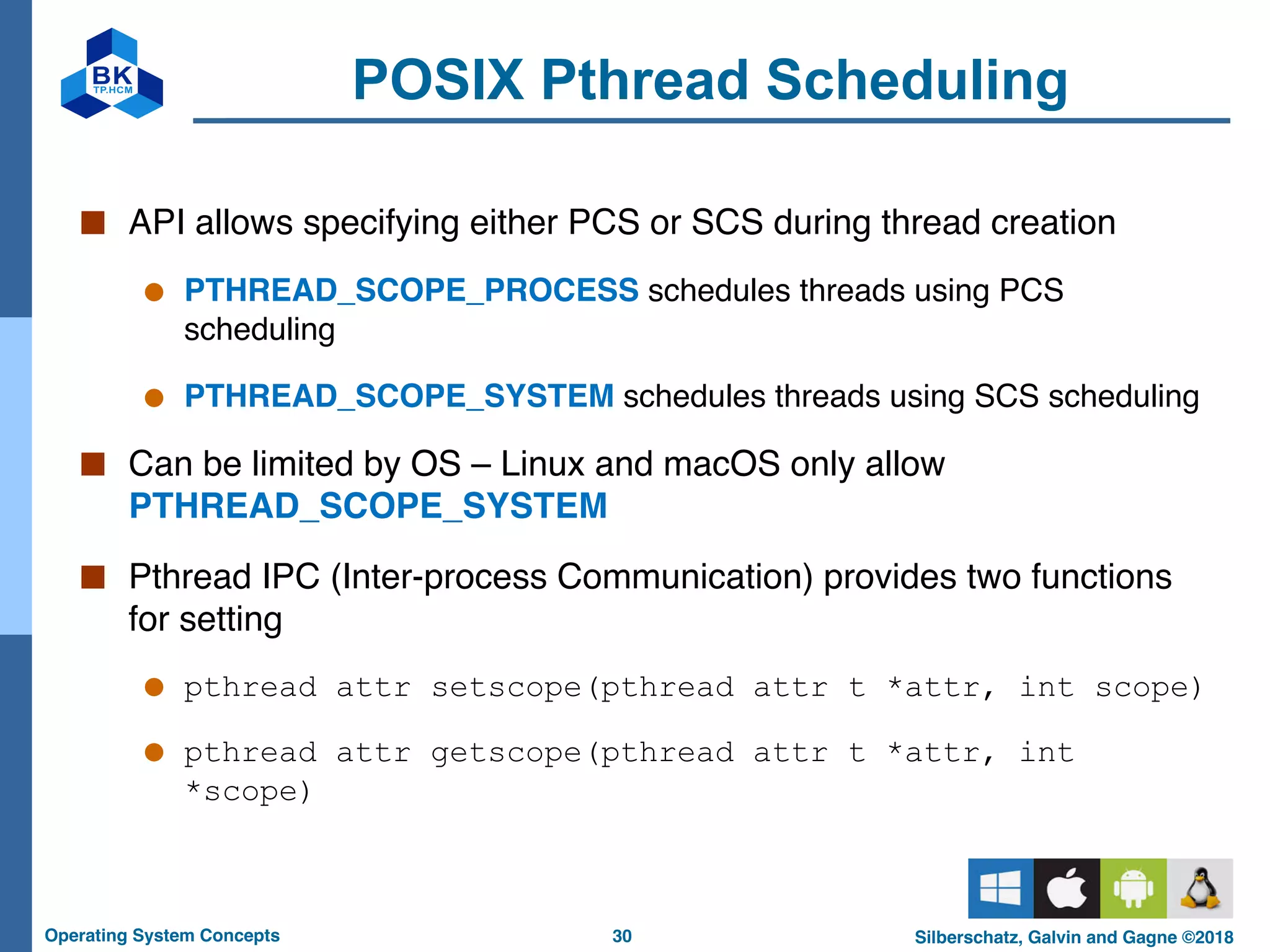 30
Operating System Concepts Silberschatz, Galvin and Gagne ©2018
POSIX Pthread Scheduling
■ API allows specifying either PCS or SCS during thread creation
● PTHREAD_SCOPE_PROCESS schedules threads using PCS
scheduling
● PTHREAD_SCOPE_SYSTEM schedules threads using SCS scheduling
■ Can be limited by OS – Linux and macOS only allow
PTHREAD_SCOPE_SYSTEM
■ Pthread IPC (Inter-process Communication) provides two functions
for setting
● pthread attr setscope(pthread attr t *attr, int scope)
● pthread attr getscope(pthread attr t *attr, int
*scope)
 