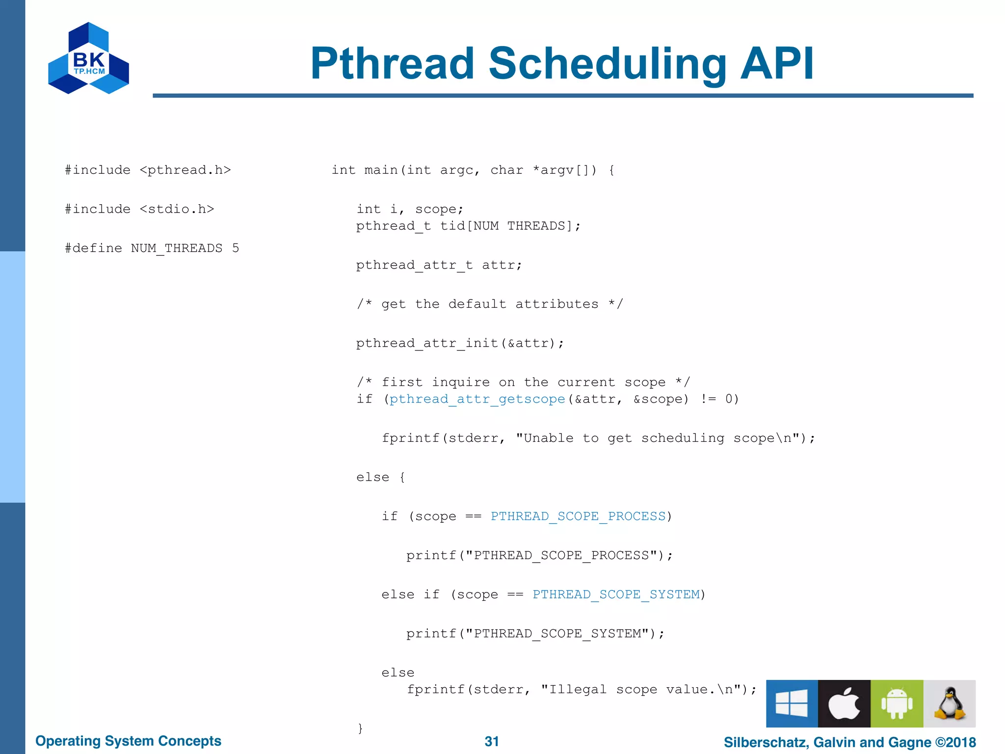 31
Operating System Concepts Silberschatz, Galvin and Gagne ©2018
Pthread Scheduling API
#include <pthread.h>
#include <stdio.h>
#define NUM_THREADS 5
int main(int argc, char *argv[]) {
int i, scope;
pthread_t tid[NUM THREADS];
pthread_attr_t attr;
/* get the default attributes */
pthread_attr_init(&attr);
/* first inquire on the current scope */
if (pthread_attr_getscope(&attr, &scope) != 0)
fprintf(stderr, "Unable to get scheduling scopen");
else {
if (scope == PTHREAD_SCOPE_PROCESS)
printf("PTHREAD_SCOPE_PROCESS");
else if (scope == PTHREAD_SCOPE_SYSTEM)
printf("PTHREAD_SCOPE_SYSTEM");
else
fprintf(stderr, "Illegal scope value.n");
}
 
