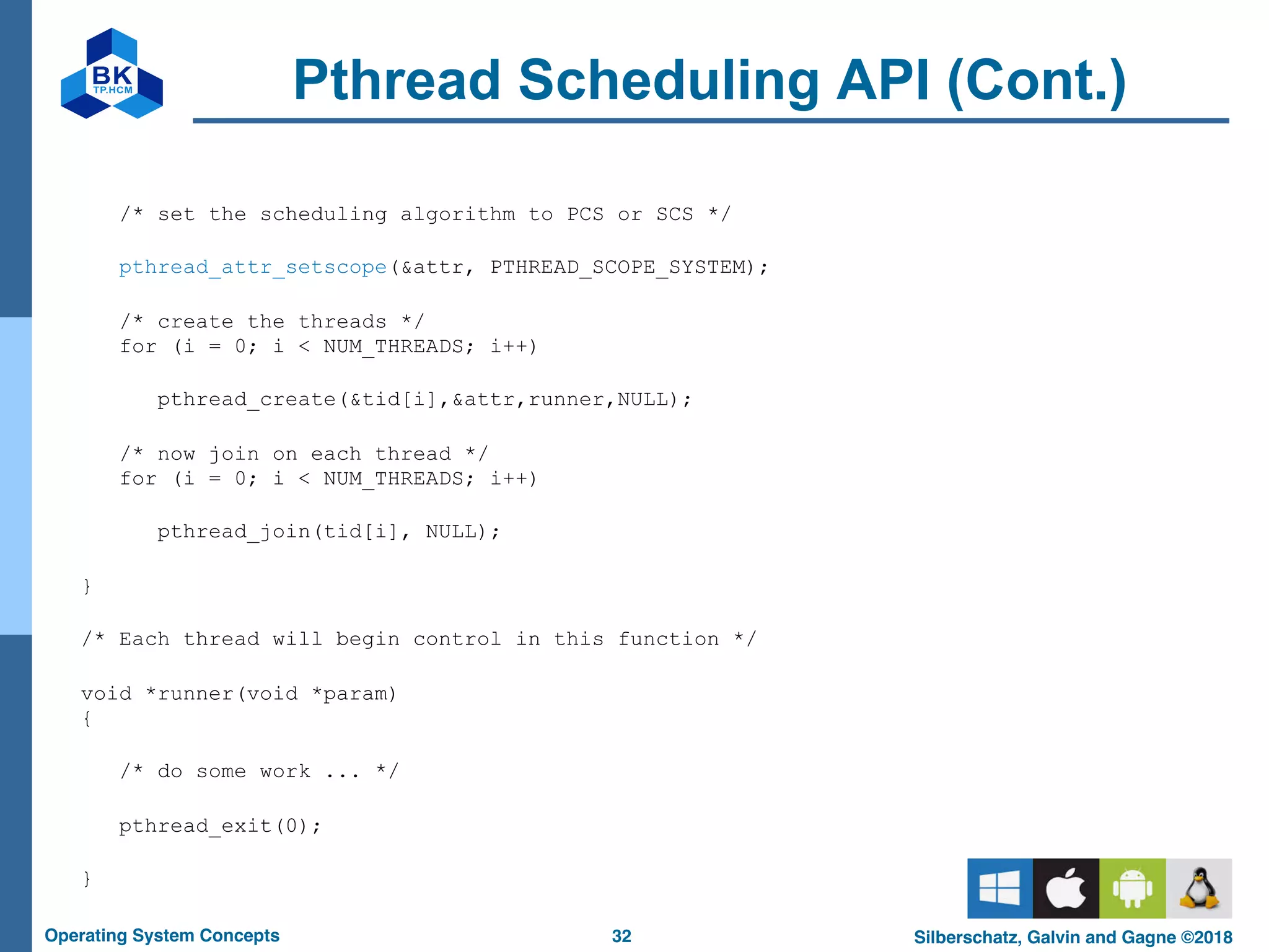32
Operating System Concepts Silberschatz, Galvin and Gagne ©2018
Pthread Scheduling API (Cont.)
/* set the scheduling algorithm to PCS or SCS */
pthread_attr_setscope(&attr, PTHREAD_SCOPE_SYSTEM);
/* create the threads */
for (i = 0; i < NUM_THREADS; i++)
pthread_create(&tid[i],&attr,runner,NULL);
/* now join on each thread */
for (i = 0; i < NUM_THREADS; i++)
pthread_join(tid[i], NULL);
}
/* Each thread will begin control in this function */
void *runner(void *param)
{
/* do some work ... */
pthread_exit(0);
}
 