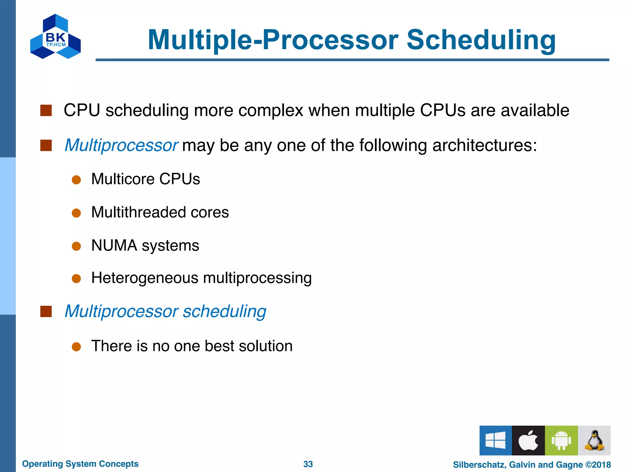 33
Operating System Concepts Silberschatz, Galvin and Gagne ©2018
Multiple-Processor Scheduling
■ CPU scheduling more complex when multiple CPUs are available
■ Multiprocessor may be any one of the following architectures:
● Multicore CPUs
● Multithreaded cores
● NUMA systems
● Heterogeneous multiprocessing
■ Multiprocessor scheduling
● There is no one best solution
 
