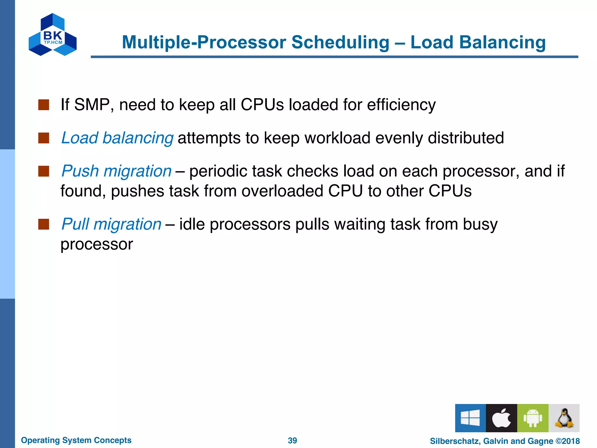 39
Operating System Concepts Silberschatz, Galvin and Gagne ©2018
Multiple-Processor Scheduling – Load Balancing
■ If SMP, need to keep all CPUs loaded for efficiency
■ Load balancing attempts to keep workload evenly distributed
■ Push migration – periodic task checks load on each processor, and if
found, pushes task from overloaded CPU to other CPUs
■ Pull migration – idle processors pulls waiting task from busy
processor
 