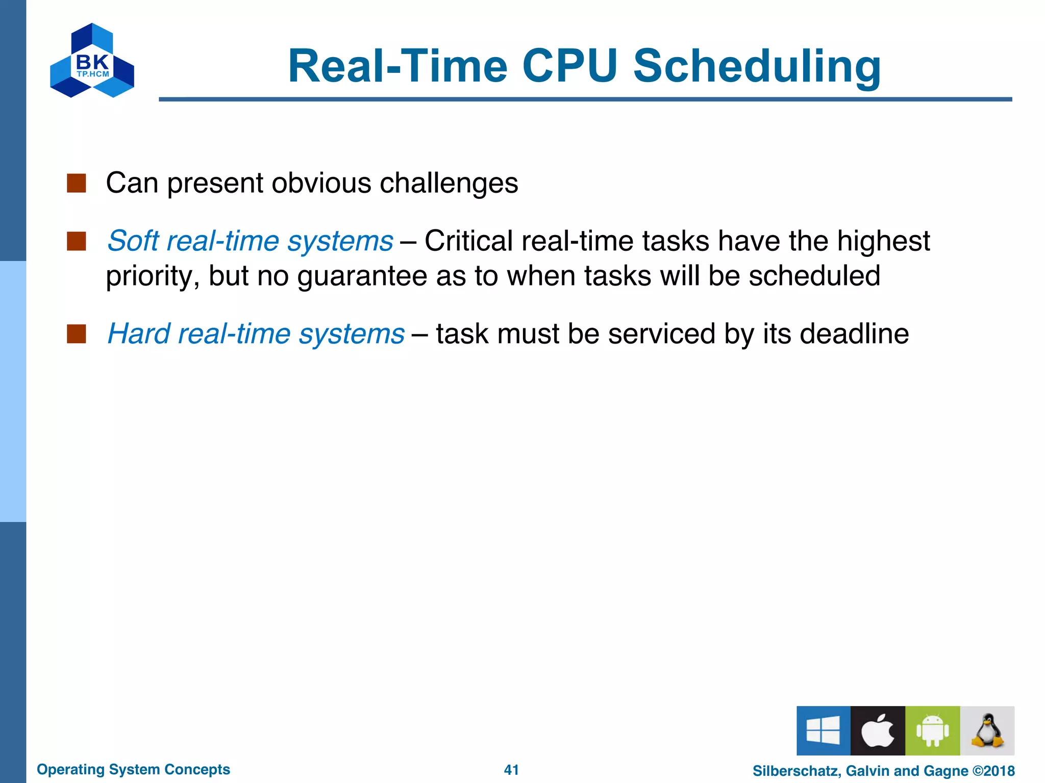 41
Operating System Concepts Silberschatz, Galvin and Gagne ©2018
Real-Time CPU Scheduling
■ Can present obvious challenges
■ Soft real-time systems – Critical real-time tasks have the highest
priority, but no guarantee as to when tasks will be scheduled
■ Hard real-time systems – task must be serviced by its deadline
 