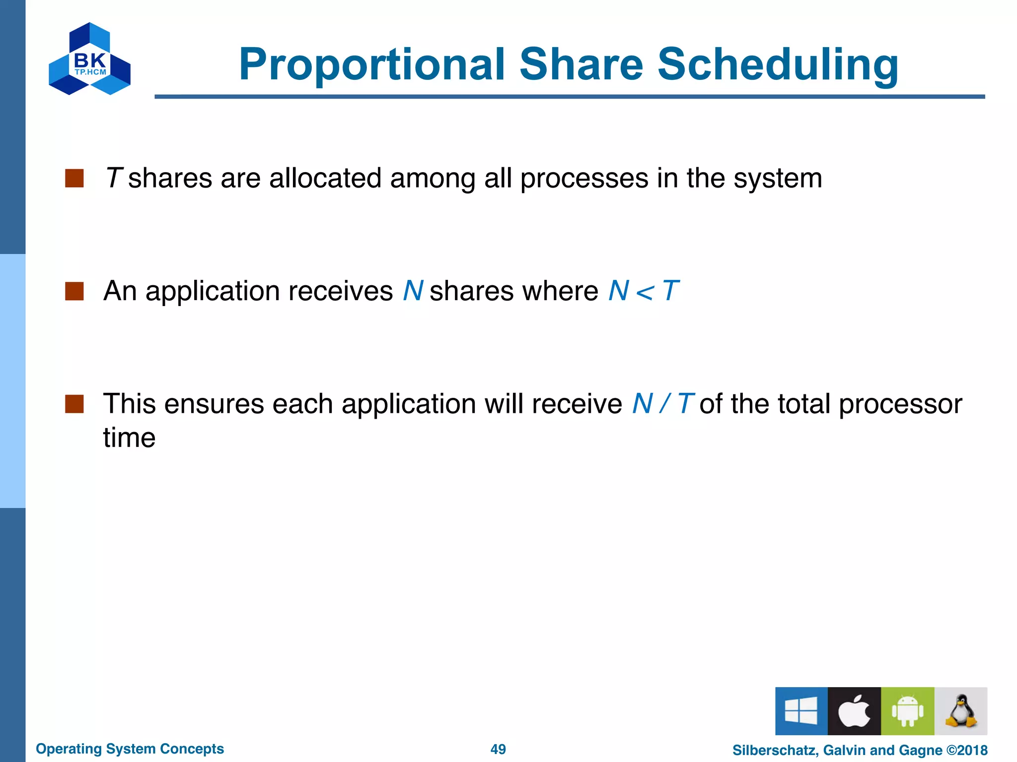 49
Operating System Concepts Silberschatz, Galvin and Gagne ©2018
Proportional Share Scheduling
■ T shares are allocated among all processes in the system
■ An application receives N shares where N < T
■ This ensures each application will receive N / T of the total processor
time
 