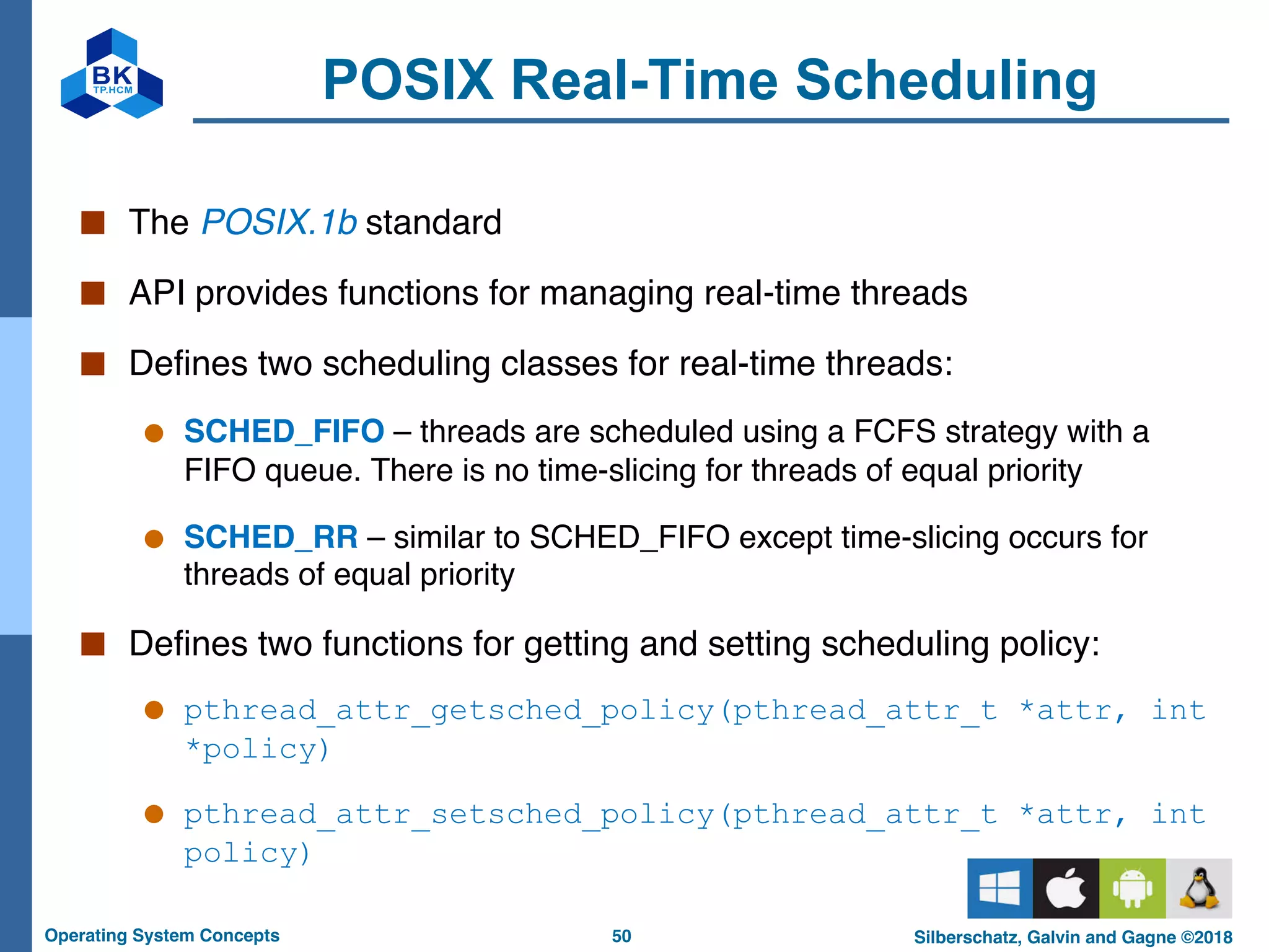 50
Operating System Concepts Silberschatz, Galvin and Gagne ©2018
POSIX Real-Time Scheduling
■ The POSIX.1b standard
■ API provides functions for managing real-time threads
■ Defines two scheduling classes for real-time threads:
● SCHED_FIFO – threads are scheduled using a FCFS strategy with a
FIFO queue. There is no time-slicing for threads of equal priority
● SCHED_RR – similar to SCHED_FIFO except time-slicing occurs for
threads of equal priority
■ Defines two functions for getting and setting scheduling policy:
● pthread_attr_getsched_policy(pthread_attr_t *attr, int
*policy)
● pthread_attr_setsched_policy(pthread_attr_t *attr, int
policy)
 