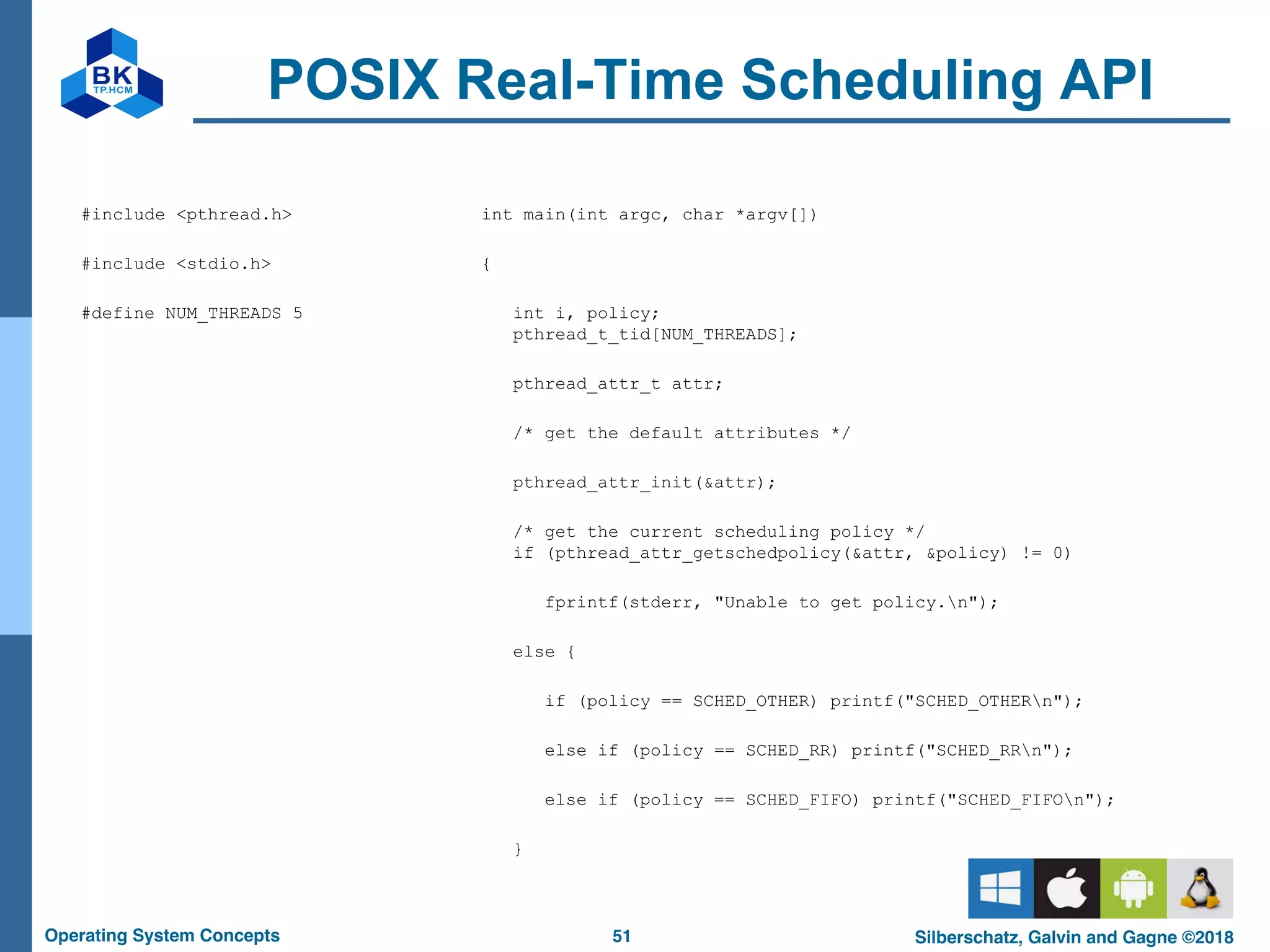 51
Operating System Concepts Silberschatz, Galvin and Gagne ©2018
POSIX Real-Time Scheduling API
#include <pthread.h>
#include <stdio.h>
#define NUM_THREADS 5
int main(int argc, char *argv[])
{
int i, policy;
pthread_t_tid[NUM_THREADS];
pthread_attr_t attr;
/* get the default attributes */
pthread_attr_init(&attr);
/* get the current scheduling policy */
if (pthread_attr_getschedpolicy(&attr, &policy) != 0)
fprintf(stderr, "Unable to get policy.n");
else {
if (policy == SCHED_OTHER) printf("SCHED_OTHERn");
else if (policy == SCHED_RR) printf("SCHED_RRn");
else if (policy == SCHED_FIFO) printf("SCHED_FIFOn");
}
 