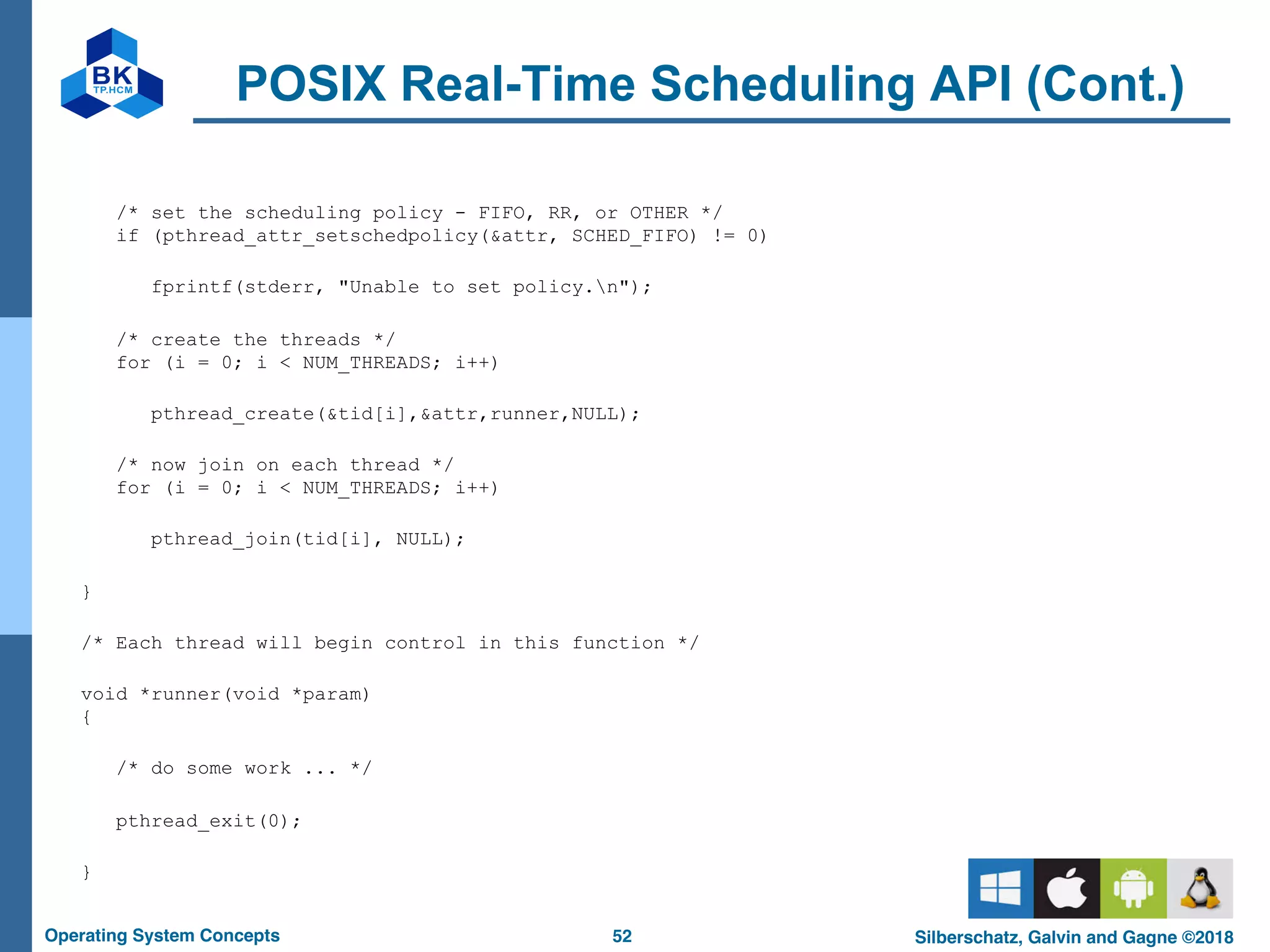 52
Operating System Concepts Silberschatz, Galvin and Gagne ©2018
POSIX Real-Time Scheduling API (Cont.)
/* set the scheduling policy - FIFO, RR, or OTHER */
if (pthread_attr_setschedpolicy(&attr, SCHED_FIFO) != 0)
fprintf(stderr, "Unable to set policy.n");
/* create the threads */
for (i = 0; i < NUM_THREADS; i++)
pthread_create(&tid[i],&attr,runner,NULL);
/* now join on each thread */
for (i = 0; i < NUM_THREADS; i++)
pthread_join(tid[i], NULL);
}
/* Each thread will begin control in this function */
void *runner(void *param)
{
/* do some work ... */
pthread_exit(0);
}
 