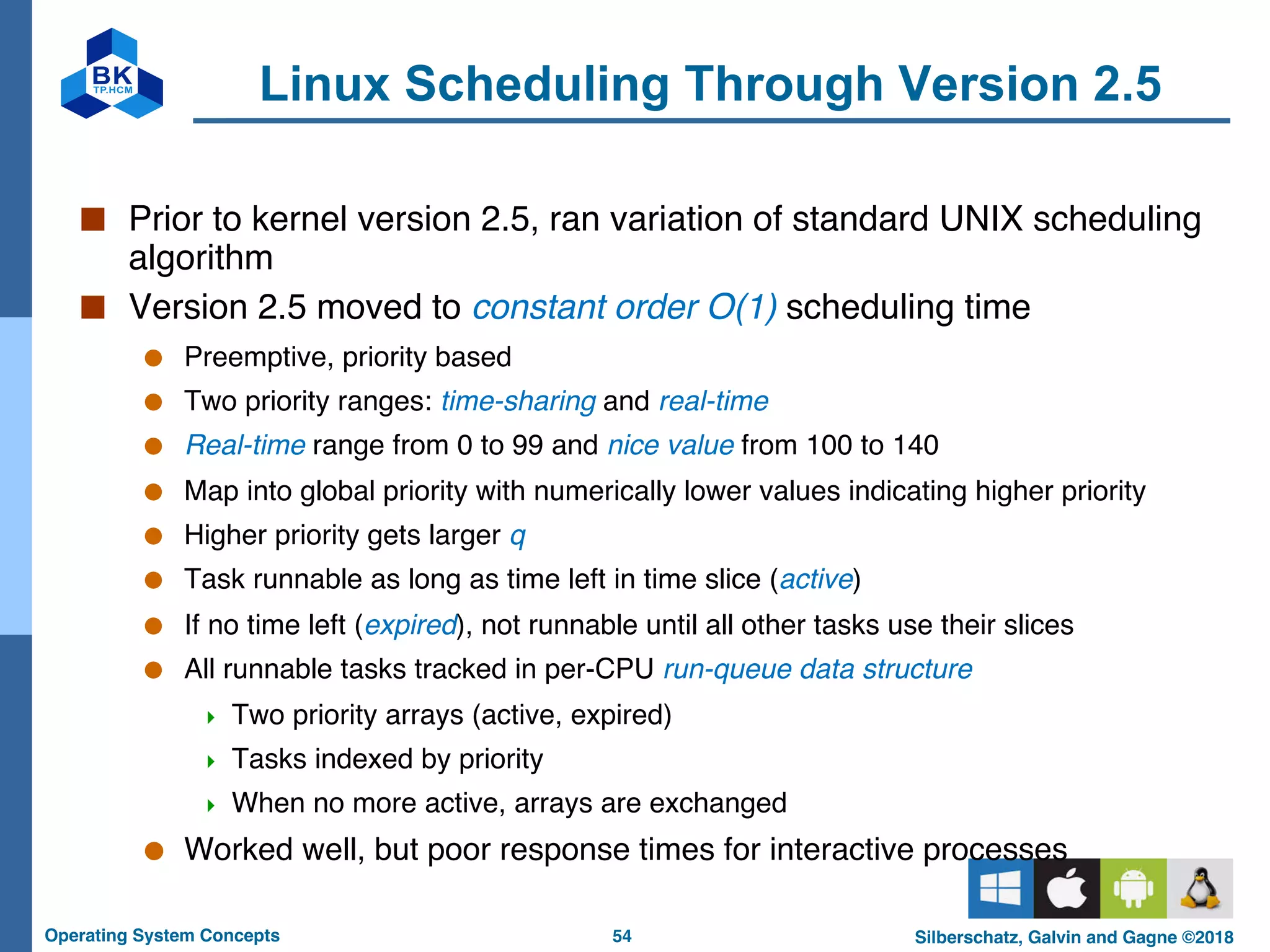 54
Operating System Concepts Silberschatz, Galvin and Gagne ©2018
Linux Scheduling Through Version 2.5
■ Prior to kernel version 2.5, ran variation of standard UNIX scheduling
algorithm
■ Version 2.5 moved to constant order O(1) scheduling time
● Preemptive, priority based
● Two priority ranges: time-sharing and real-time
● Real-time range from 0 to 99 and nice value from 100 to 140
● Map into global priority with numerically lower values indicating higher priority
● Higher priority gets larger q
● Task runnable as long as time left in time slice (active)
● If no time left (expired), not runnable until all other tasks use their slices
● All runnable tasks tracked in per-CPU run-queue data structure
4 Two priority arrays (active, expired)
4 Tasks indexed by priority
4 When no more active, arrays are exchanged
● Worked well, but poor response times for interactive processes
 