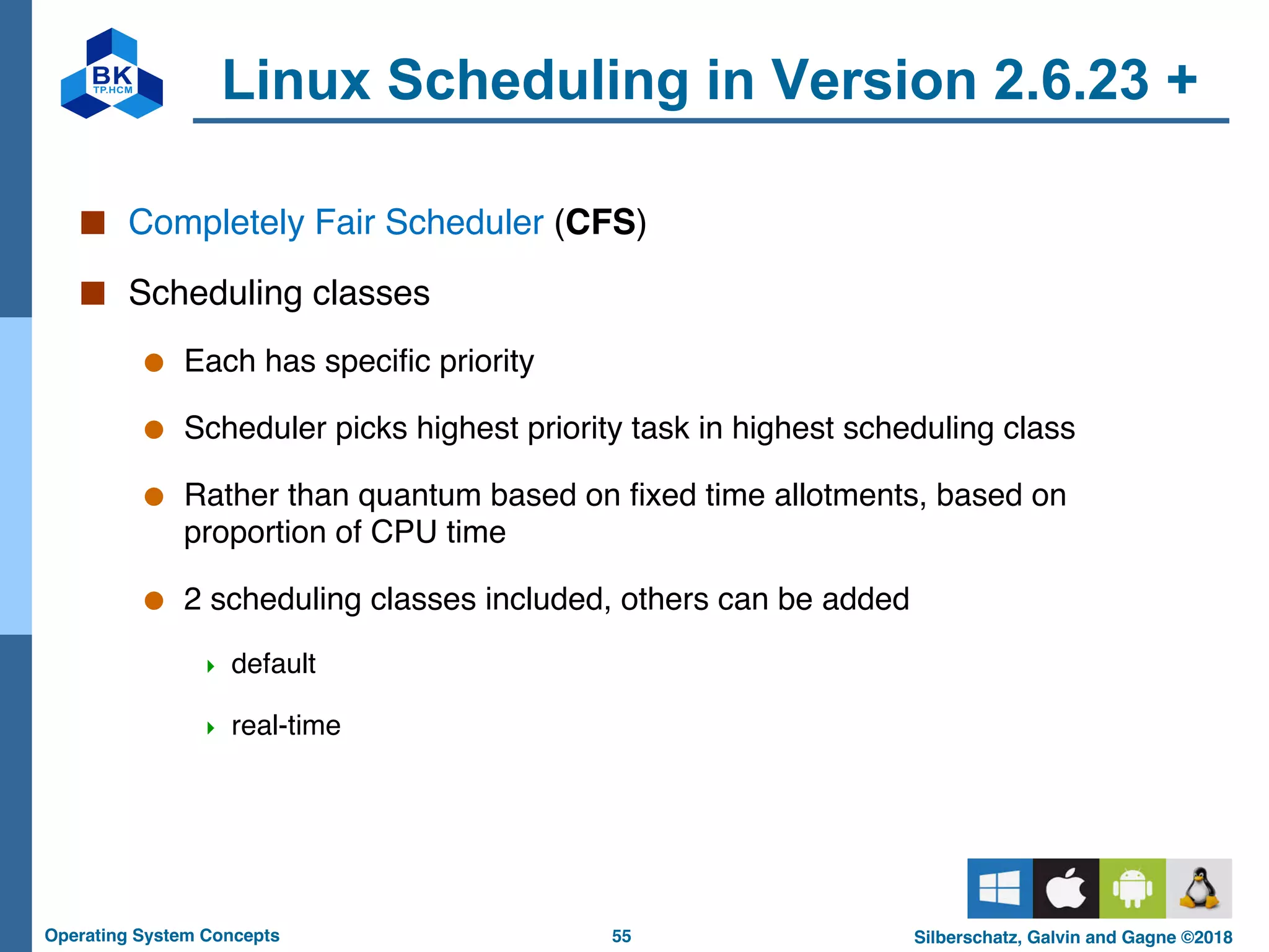 55
Operating System Concepts Silberschatz, Galvin and Gagne ©2018
Linux Scheduling in Version 2.6.23 +
■ Completely Fair Scheduler (CFS)
■ Scheduling classes
● Each has specific priority
● Scheduler picks highest priority task in highest scheduling class
● Rather than quantum based on fixed time allotments, based on
proportion of CPU time
● 2 scheduling classes included, others can be added
4 default
4 real-time
 