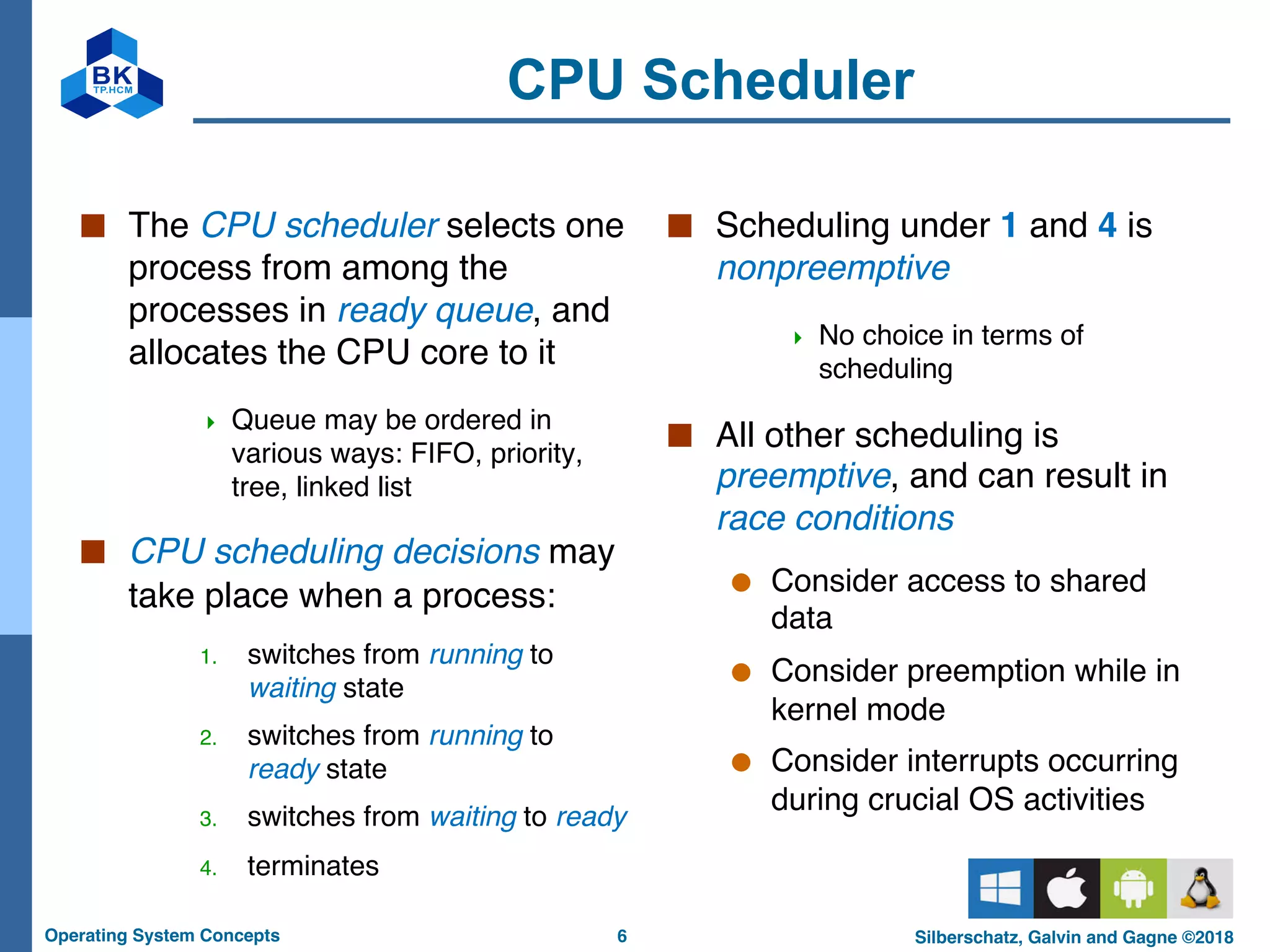 6
Operating System Concepts Silberschatz, Galvin and Gagne ©2018
CPU Scheduler
■ The CPU scheduler selects one
process from among the
processes in ready queue, and
allocates the CPU core to it
4 Queue may be ordered in
various ways: FIFO, priority,
tree, linked list
■ CPU scheduling decisions may
take place when a process:
1. switches from running to
waiting state
2. switches from running to
ready state
3. switches from waiting to ready
4. terminates
■ Scheduling under 1 and 4 is
nonpreemptive
4 No choice in terms of
scheduling
■ All other scheduling is
preemptive, and can result in
race conditions
● Consider access to shared
data
● Consider preemption while in
kernel mode
● Consider interrupts occurring
during crucial OS activities
 