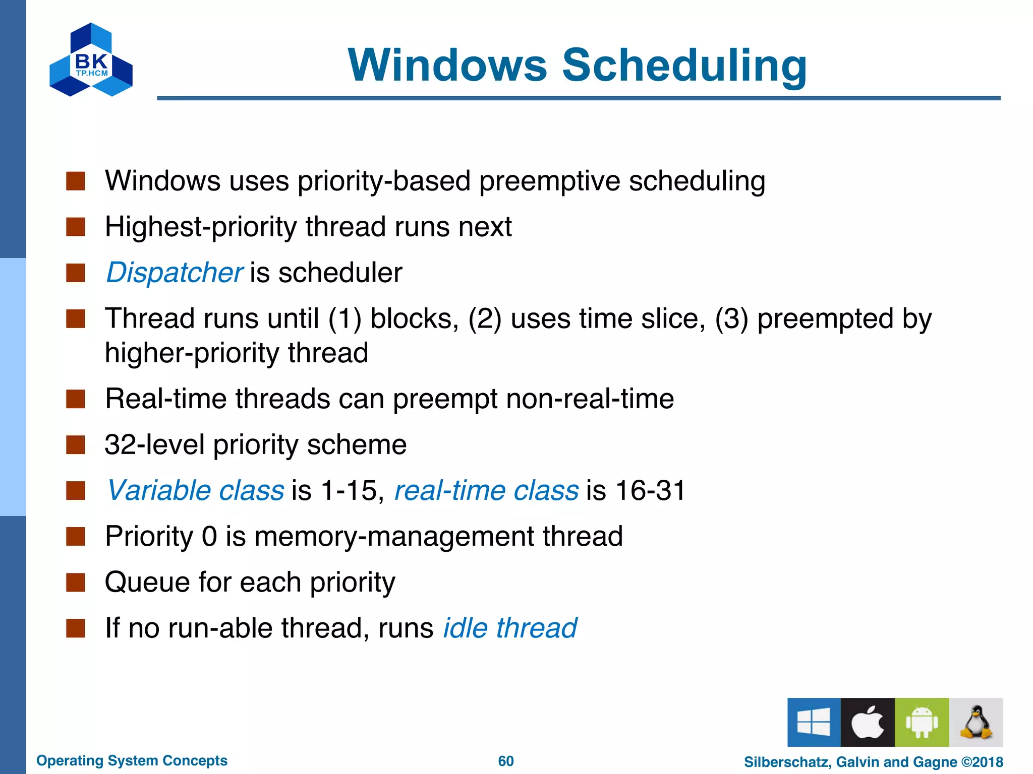 60
Operating System Concepts Silberschatz, Galvin and Gagne ©2018
Windows Scheduling
■ Windows uses priority-based preemptive scheduling
■ Highest-priority thread runs next
■ Dispatcher is scheduler
■ Thread runs until (1) blocks, (2) uses time slice, (3) preempted by
higher-priority thread
■ Real-time threads can preempt non-real-time
■ 32-level priority scheme
■ Variable class is 1-15, real-time class is 16-31
■ Priority 0 is memory-management thread
■ Queue for each priority
■ If no run-able thread, runs idle thread
 