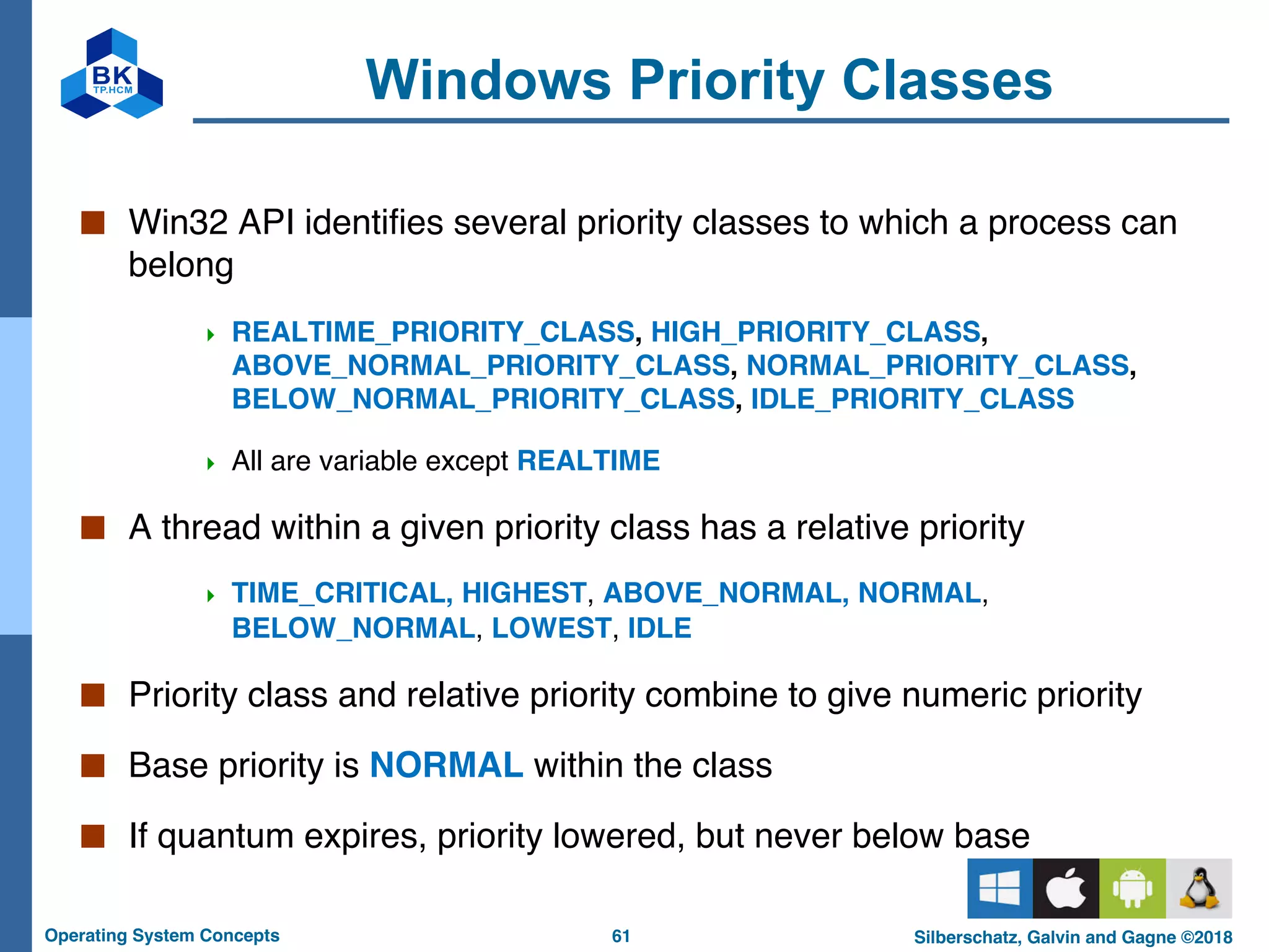 61
Operating System Concepts Silberschatz, Galvin and Gagne ©2018
Windows Priority Classes
■ Win32 API identifies several priority classes to which a process can
belong
4 REALTIME_PRIORITY_CLASS, HIGH_PRIORITY_CLASS,
ABOVE_NORMAL_PRIORITY_CLASS, NORMAL_PRIORITY_CLASS,
BELOW_NORMAL_PRIORITY_CLASS, IDLE_PRIORITY_CLASS
4 All are variable except REALTIME
■ A thread within a given priority class has a relative priority
4 TIME_CRITICAL, HIGHEST, ABOVE_NORMAL, NORMAL,
BELOW_NORMAL, LOWEST, IDLE
■ Priority class and relative priority combine to give numeric priority
■ Base priority is NORMAL within the class
■ If quantum expires, priority lowered, but never below base
 