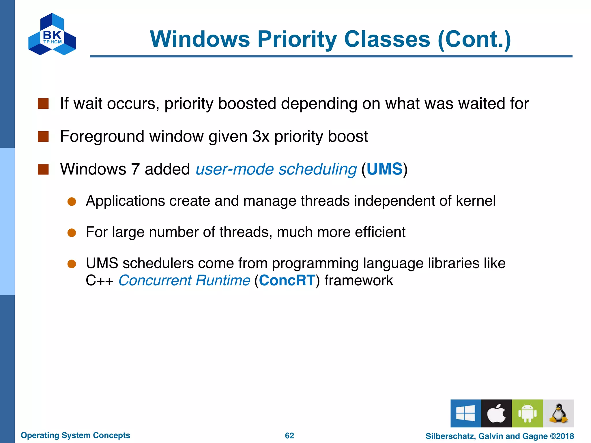 62
Operating System Concepts Silberschatz, Galvin and Gagne ©2018
Windows Priority Classes (Cont.)
■ If wait occurs, priority boosted depending on what was waited for
■ Foreground window given 3x priority boost
■ Windows 7 added user-mode scheduling (UMS)
● Applications create and manage threads independent of kernel
● For large number of threads, much more efficient
● UMS schedulers come from programming language libraries like
C++ Concurrent Runtime (ConcRT) framework
 